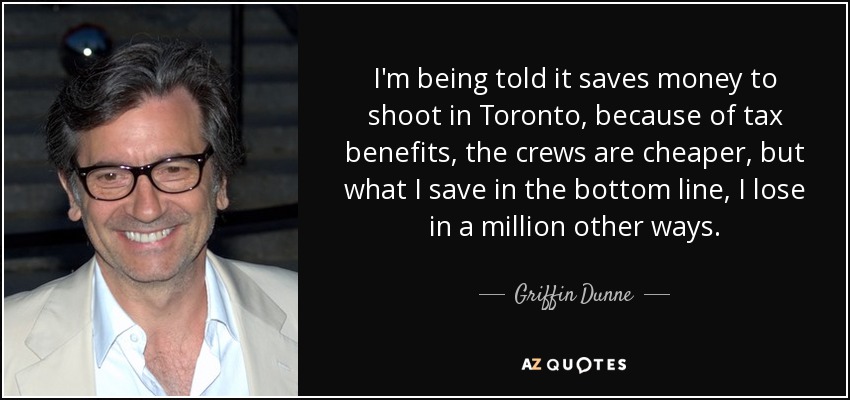I'm being told it saves money to shoot in Toronto, because of tax benefits, the crews are cheaper, but what I save in the bottom line, I lose in a million other ways. - Griffin Dunne