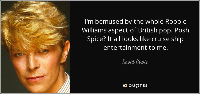 I'm bemused by the whole Robbie Williams aspect of British pop. Posh Spice? It all looks like cruise ship entertainment to me. - David Bowie