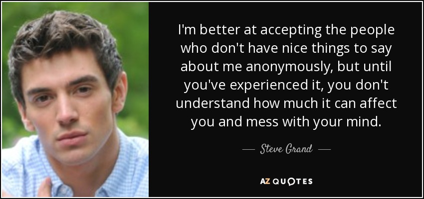 I'm better at accepting the people who don't have nice things to say about me anonymously, but until you've experienced it, you don't understand how much it can affect you and mess with your mind. - Steve Grand