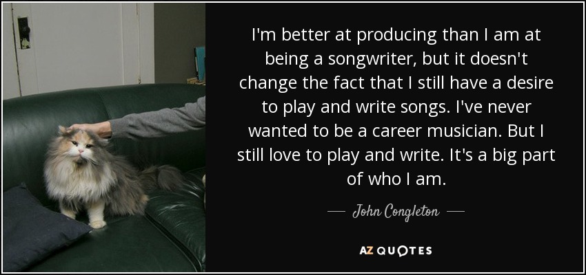 I'm better at producing than I am at being a songwriter, but it doesn't change the fact that I still have a desire to play and write songs. I've never wanted to be a career musician. But I still love to play and write. It's a big part of who I am. - John Congleton