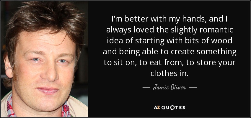 I'm better with my hands, and I always loved the slightly romantic idea of starting with bits of wood and being able to create something to sit on, to eat from, to store your clothes in. - Jamie Oliver
