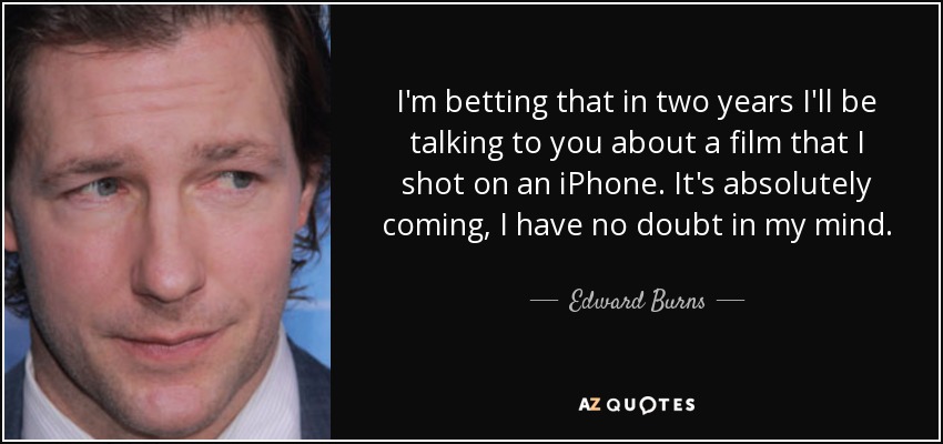 I'm betting that in two years I'll be talking to you about a film that I shot on an iPhone. It's absolutely coming, I have no doubt in my mind. - Edward Burns