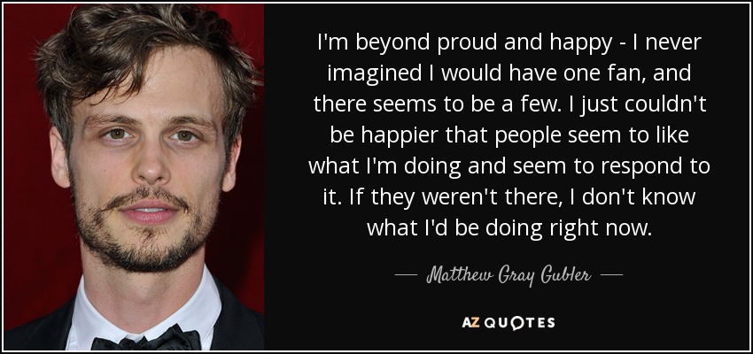 I'm beyond proud and happy - I never imagined I would have one fan, and there seems to be a few. I just couldn't be happier that people seem to like what I'm doing and seem to respond to it. If they weren't there, I don't know what I'd be doing right now. - Matthew Gray Gubler