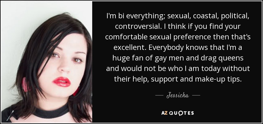 I'm bi everything; sexual, coastal, political, controversial. I think if you find your comfortable sexual preference then that's excellent. Everybody knows that I'm a huge fan of gay men and drag queens and would not be who I am today without their help, support and make-up tips. - Jessicka