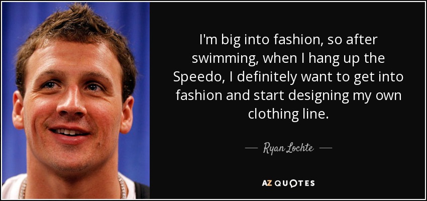 I'm big into fashion, so after swimming, when I hang up the Speedo, I definitely want to get into fashion and start designing my own clothing line. - Ryan Lochte