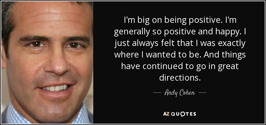 I'm big on being positive. I'm generally so positive and happy. I just always felt that I was exactly where I wanted to be. And things have continued to go in great directions. - Andy Cohen