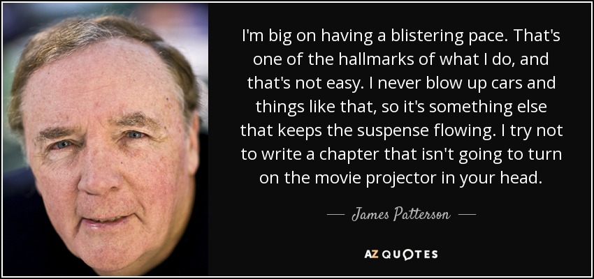 I'm big on having a blistering pace. That's one of the hallmarks of what I do, and that's not easy. I never blow up cars and things like that, so it's something else that keeps the suspense flowing. I try not to write a chapter that isn't going to turn on the movie projector in your head. - James Patterson