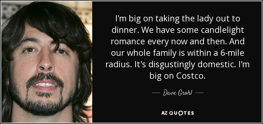I'm big on taking the lady out to dinner. We have some candlelight romance every now and then. And our whole family is within a 6-mile radius. It's disgustingly domestic. I'm big on Costco. - Dave Grohl