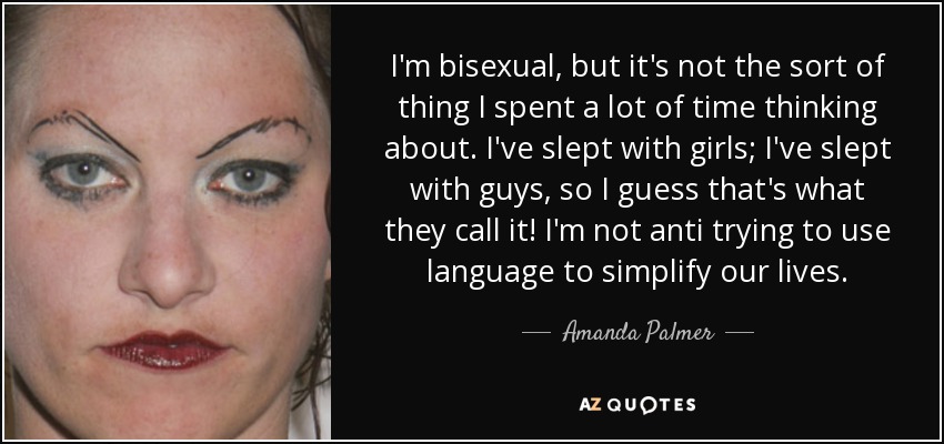 I'm bisexual, but it's not the sort of thing I spent a lot of time thinking about. I've slept with girls; I've slept with guys, so I guess that's what they call it! I'm not anti trying to use language to simplify our lives. - Amanda Palmer