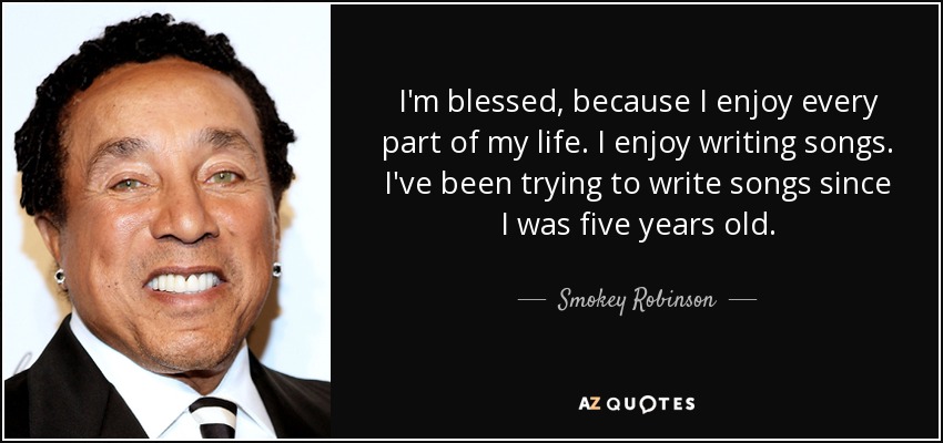 I'm blessed, because I enjoy every part of my life. I enjoy writing songs. I've been trying to write songs since I was five years old. - Smokey Robinson