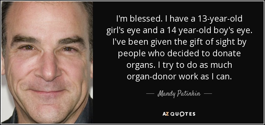 I'm blessed. I have a 13-year-old girl's eye and a 14 year-old boy's eye. I've been given the gift of sight by people who decided to donate organs. I try to do as much organ-donor work as I can. - Mandy Patinkin