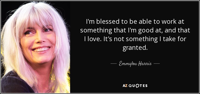 I'm blessed to be able to work at something that I'm good at, and that I love. It's not something I take for granted. - Emmylou Harris