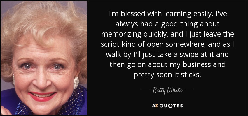 I'm blessed with learning easily. I've always had a good thing about memorizing quickly, and I just leave the script kind of open somewhere, and as I walk by I'll just take a swipe at it and then go on about my business and pretty soon it sticks. - Betty White