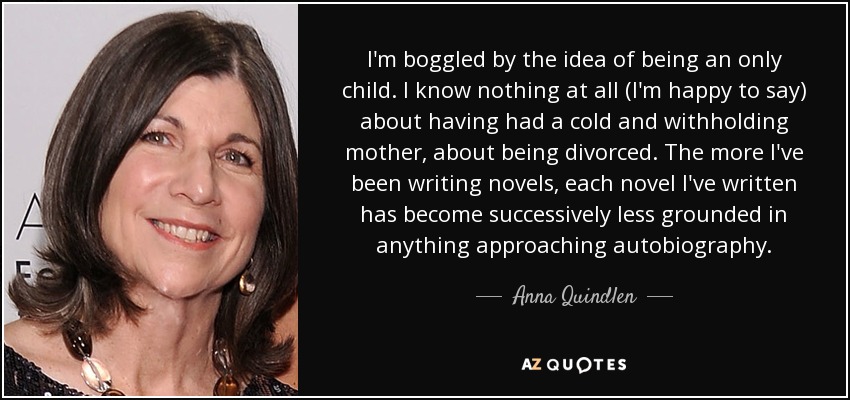I'm boggled by the idea of being an only child. I know nothing at all (I'm happy to say) about having had a cold and withholding mother, about being divorced. The more I've been writing novels, each novel I've written has become successively less grounded in anything approaching autobiography. - Anna Quindlen