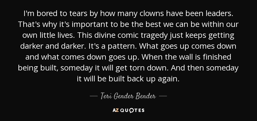 I'm bored to tears by how many clowns have been leaders. That's why it's important to be the best we can be within our own little lives. This divine comic tragedy just keeps getting darker and darker. It's a pattern. What goes up comes down and what comes down goes up. When the wall is finished being built, someday it will get torn down. And then someday it will be built back up again. - Teri Gender Bender