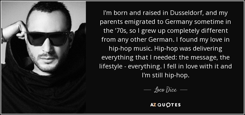 I'm born and raised in Dusseldorf, and my parents emigrated to Germany sometime in the '70s, so I grew up completely different from any other German. I found my love in hip-hop music. Hip-hop was delivering everything that I needed: the message, the lifestyle - everything. I fell in love with it and I'm still hip-hop. - Loco Dice