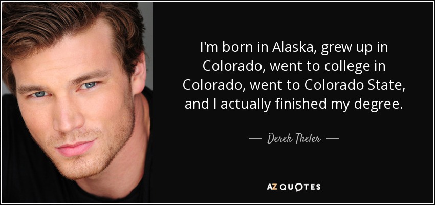 I'm born in Alaska, grew up in Colorado, went to college in Colorado, went to Colorado State, and I actually finished my degree. - Derek Theler