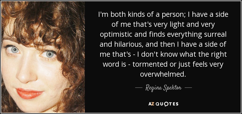 I'm both kinds of a person; I have a side of me that's very light and very optimistic and finds everything surreal and hilarious, and then I have a side of me that's - I don't know what the right word is - tormented or just feels very overwhelmed. - Regina Spektor