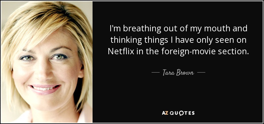 I'm breathing out of my mouth and thinking things I have only seen on Netflix in the foreign-movie section. - Tara Brown