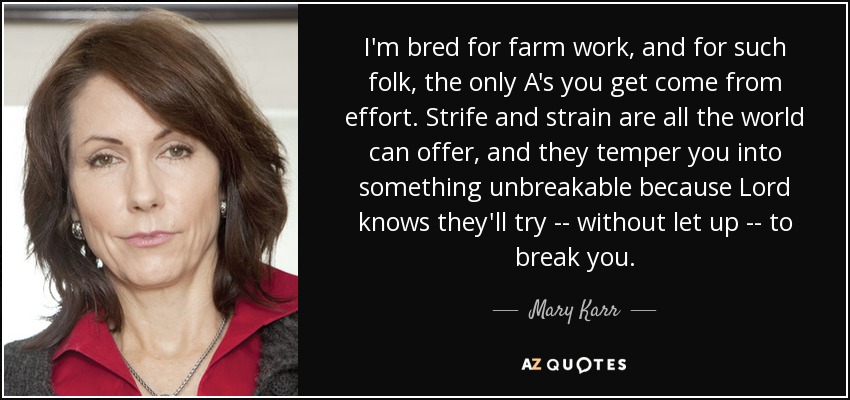 I'm bred for farm work, and for such folk, the only A's you get come from effort. Strife and strain are all the world can offer, and they temper you into something unbreakable because Lord knows they'll try -- without let up -- to break you. - Mary Karr