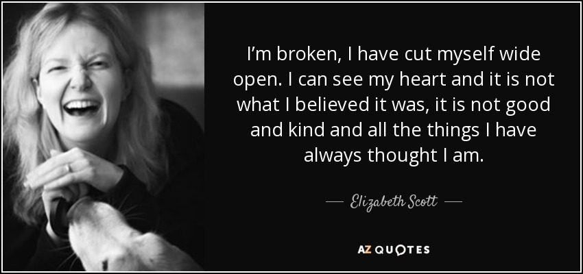 I’m broken, I have cut myself wide open. I can see my heart and it is not what I believed it was, it is not good and kind and all the things I have always thought I am. - Elizabeth Scott