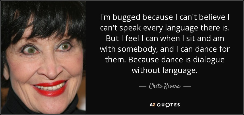 I'm bugged because I can't believe I can't speak every language there is. But I feel I can when I sit and am with somebody, and I can dance for them. Because dance is dialogue without language. - Chita Rivera