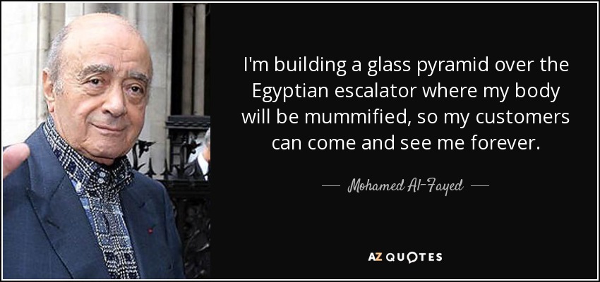 I'm building a glass pyramid over the Egyptian escalator where my body will be mummified, so my customers can come and see me forever. - Mohamed Al-Fayed