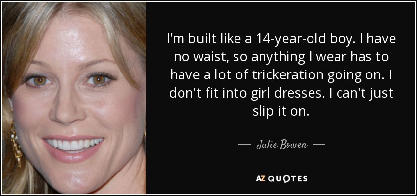 I'm built like a 14-year-old boy. I have no waist, so anything I wear has to have a lot of trickeration going on. I don't fit into girl dresses. I can't just slip it on. - Julie Bowen