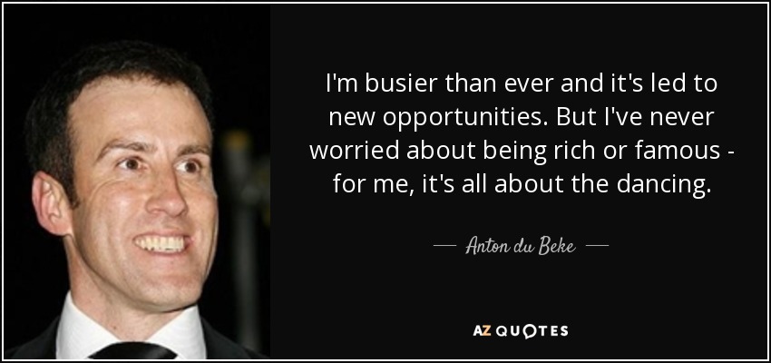 I'm busier than ever and it's led to new opportunities. But I've never worried about being rich or famous - for me, it's all about the dancing. - Anton du Beke