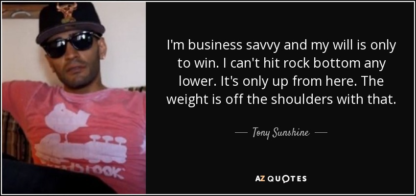 I'm business savvy and my will is only to win. I can't hit rock bottom any lower. It's only up from here. The weight is off the shoulders with that. - Tony Sunshine