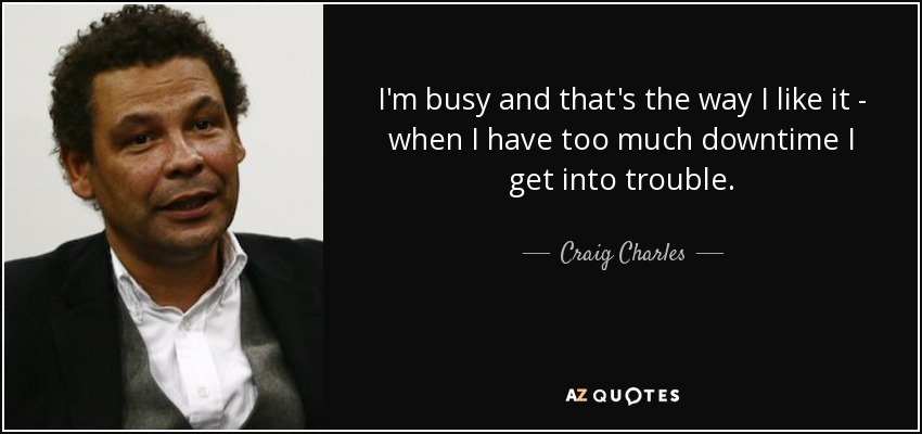 I'm busy and that's the way I like it - when I have too much downtime I get into trouble. - Craig Charles