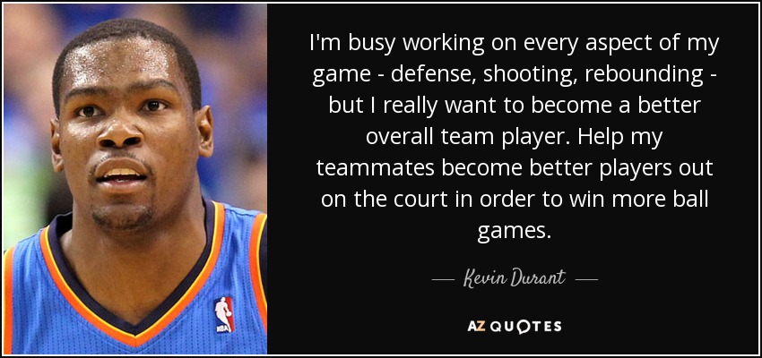 I'm busy working on every aspect of my game - defense, shooting, rebounding - but I really want to become a better overall team player. Help my teammates become better players out on the court in order to win more ball games. - Kevin Durant