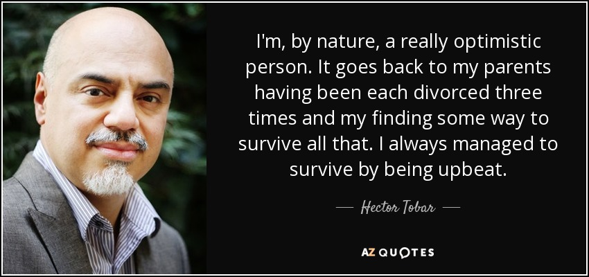 I'm, by nature, a really optimistic person. It goes back to my parents having been each divorced three times and my finding some way to survive all that. I always managed to survive by being upbeat. - Hector Tobar