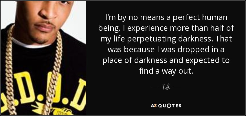 I'm by no means a perfect human being. I experience more than half of my life perpetuating darkness. That was because I was dropped in a place of darkness and expected to find a way out. - T.I.