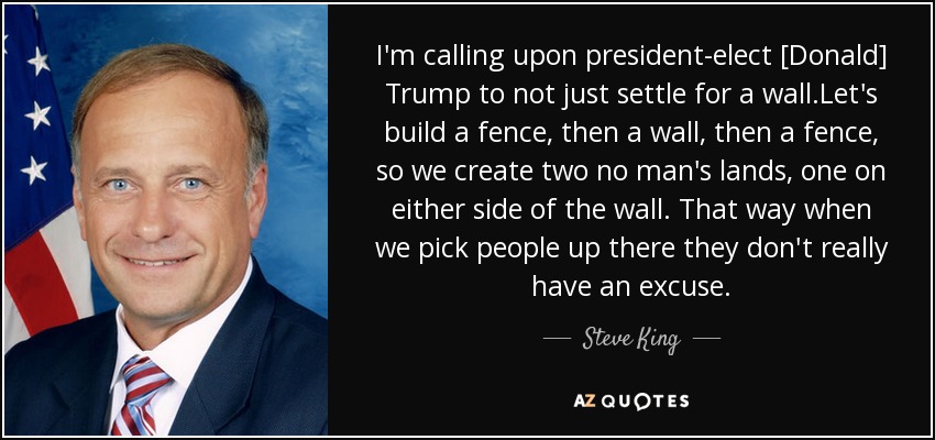 I'm calling upon president-elect [Donald] Trump to not just settle for a wall.Let's build a fence, then a wall, then a fence, so we create two no man's lands, one on either side of the wall. That way when we pick people up there they don't really have an excuse. - Steve King
