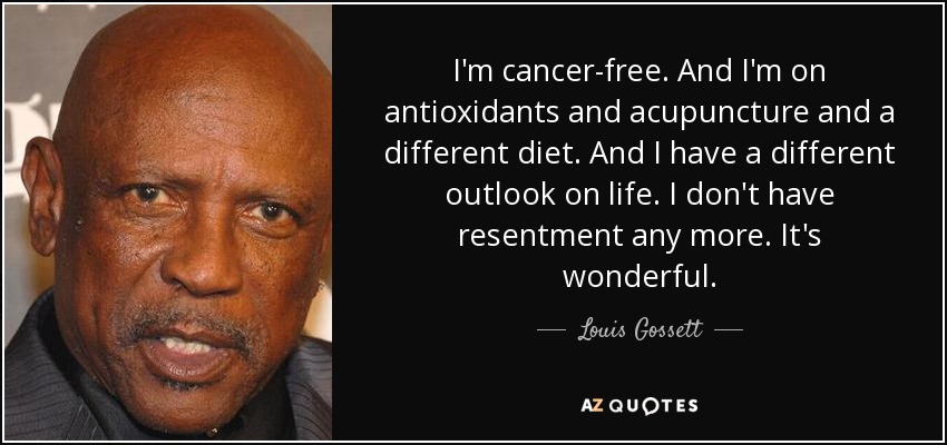 I'm cancer-free. And I'm on antioxidants and acupuncture and a different diet. And I have a different outlook on life. I don't have resentment any more. It's wonderful. - Louis Gossett, Jr.