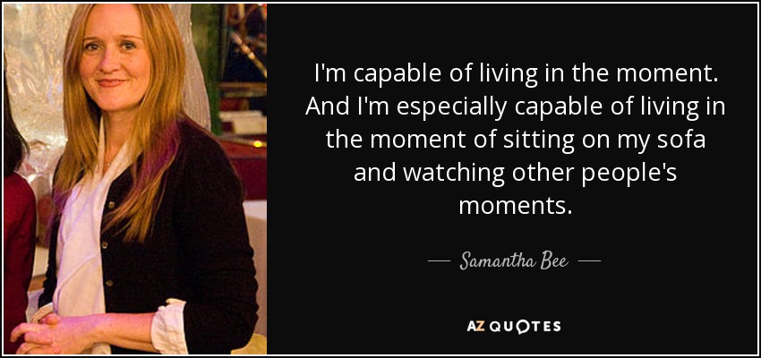 I'm capable of living in the moment. And I'm especially capable of living in the moment of sitting on my sofa and watching other people's moments. - Samantha Bee