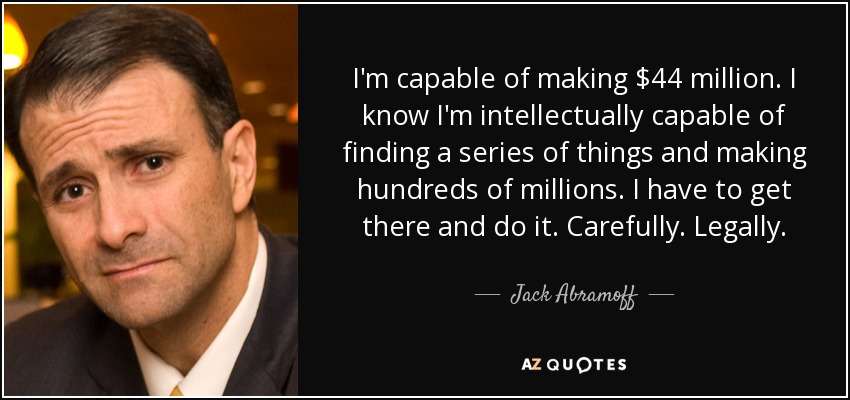 I'm capable of making $44 million. I know I'm intellectually capable of finding a series of things and making hundreds of millions. I have to get there and do it. Carefully. Legally. - Jack Abramoff