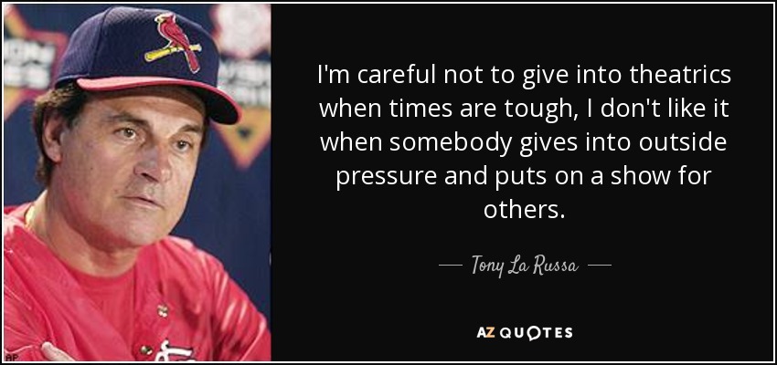 I'm careful not to give into theatrics when times are tough, I don't like it when somebody gives into outside pressure and puts on a show for others. - Tony La Russa