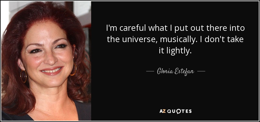 I'm careful what I put out there into the universe, musically. I don't take it lightly. - Gloria Estefan
