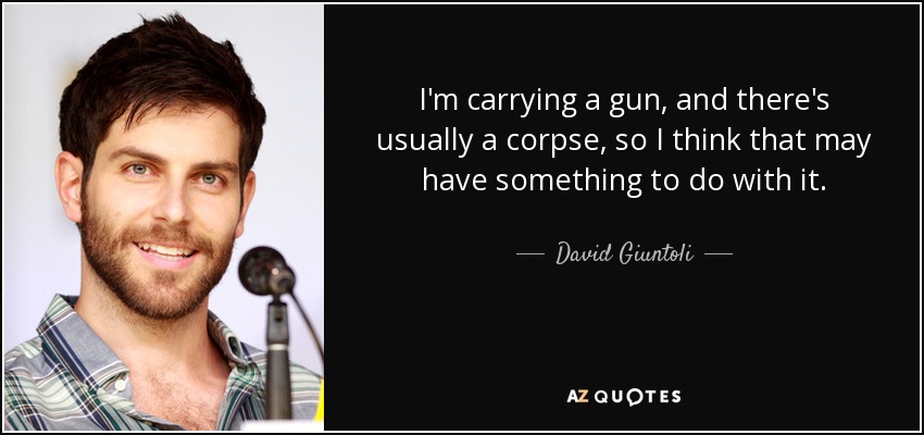 I'm carrying a gun, and there's usually a corpse, so I think that may have something to do with it. - David Giuntoli