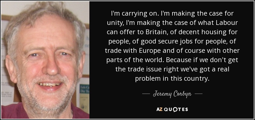 I'm carrying on. I'm making the case for unity, I'm making the case of what Labour can offer to Britain, of decent housing for people, of good secure jobs for people, of trade with Europe and of course with other parts of the world. Because if we don't get the trade issue right we've got a real problem in this country. - Jeremy Corbyn
