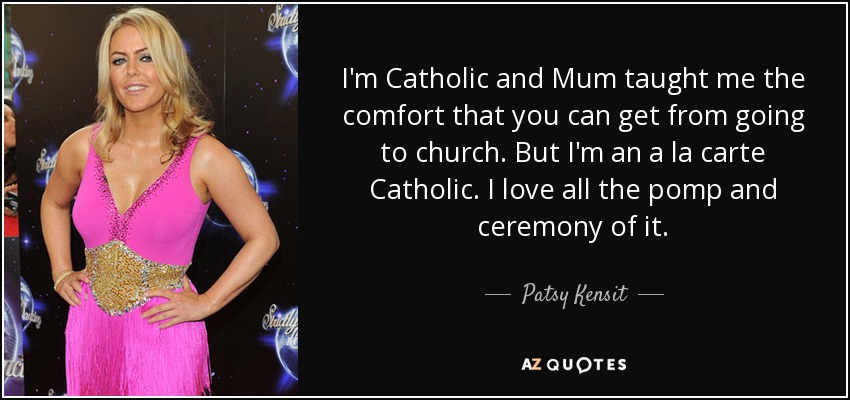 I'm Catholic and Mum taught me the comfort that you can get from going to church. But I'm an a la carte Catholic. I love all the pomp and ceremony of it. - Patsy Kensit