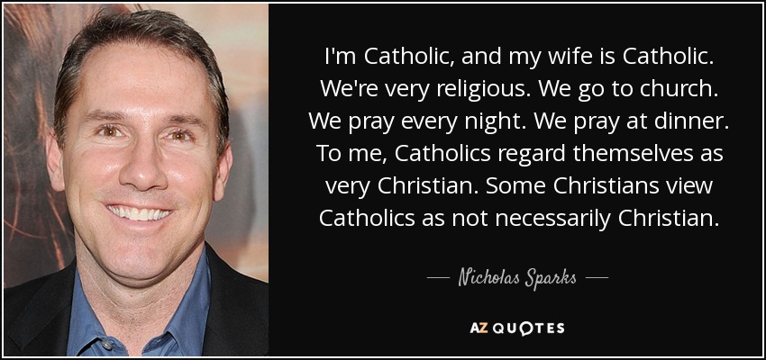 I'm Catholic, and my wife is Catholic. We're very religious. We go to church. We pray every night. We pray at dinner. To me, Catholics regard themselves as very Christian. Some Christians view Catholics as not necessarily Christian. - Nicholas Sparks
