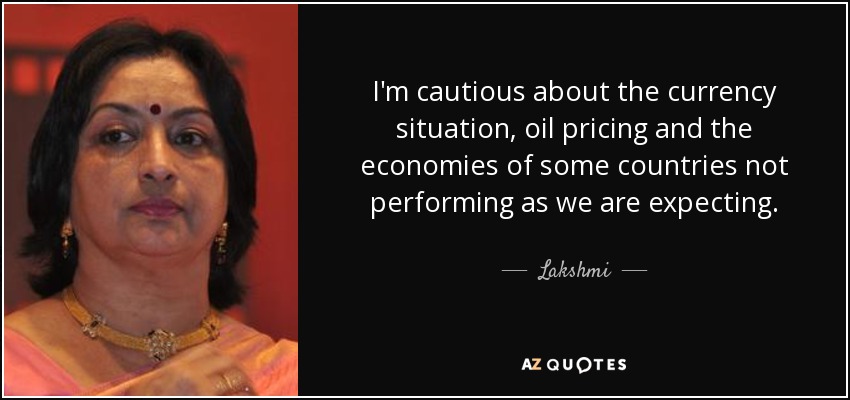 I'm cautious about the currency situation, oil pricing and the economies of some countries not performing as we are expecting. - Lakshmi