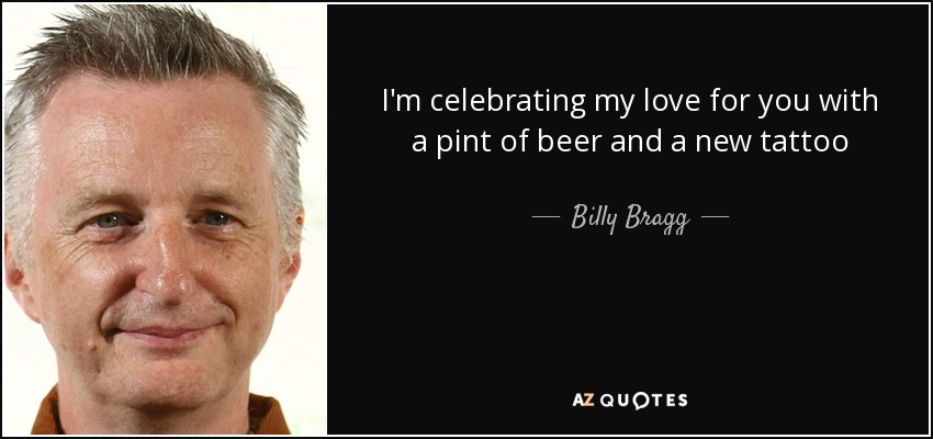 I'm celebrating my love for you with a pint of beer and a new tattoo - Billy Bragg