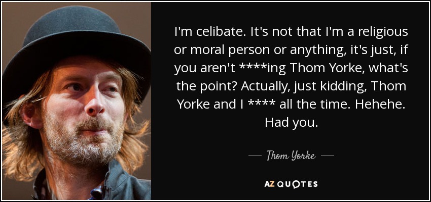 I'm celibate. It's not that I'm a religious or moral person or anything, it's just, if you aren't ****ing Thom Yorke, what's the point? Actually, just kidding, Thom Yorke and I **** all the time. Hehehe. Had you. - Thom Yorke