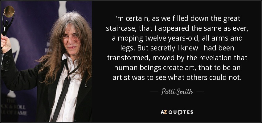 I'm certain, as we filled down the great staircase, that I appeared the same as ever, a moping twelve years-old, all arms and legs. But secretly I knew I had been transformed, moved by the revelation that human beings create art, that to be an artist was to see what others could not. - Patti Smith