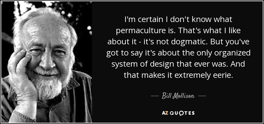 I'm certain I don't know what permaculture is. That's what I like about it - it's not dogmatic. But you've got to say it's about the only organized system of design that ever was. And that makes it extremely eerie. - Bill Mollison