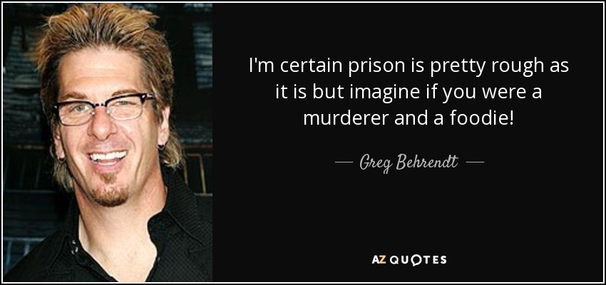 I'm certain prison is pretty rough as it is but imagine if you were a murderer and a foodie! - Greg Behrendt